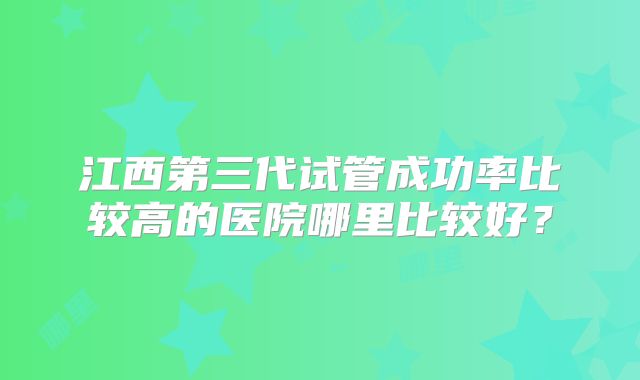 江西第三代试管成功率比较高的医院哪里比较好？