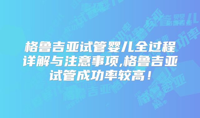 格鲁吉亚试管婴儿全过程详解与注意事项,格鲁吉亚试管成功率较高！