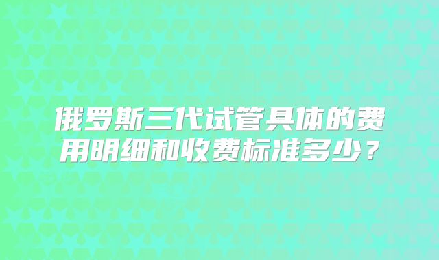 俄罗斯三代试管具体的费用明细和收费标准多少？