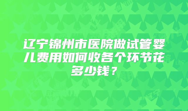 辽宁锦州市医院做试管婴儿费用如何收各个环节花多少钱？