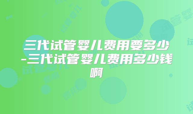 三代试管婴儿费用要多少-三代试管婴儿费用多少钱啊