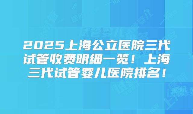 2025上海公立医院三代试管收费明细一览！上海三代试管婴儿医院排名！