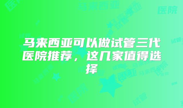 马来西亚可以做试管三代医院推荐,这几家值得选择