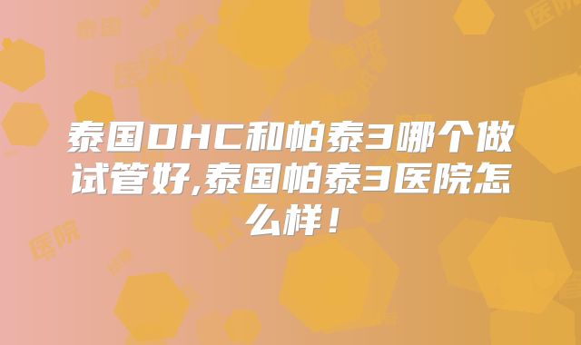 泰国DHC和帕泰3哪个做试管好,泰国帕泰3医院怎么样！