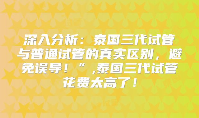 深入分析：泰国三代试管与普通试管的真实区别，避免误导！”,泰国三代试管花费太高了！