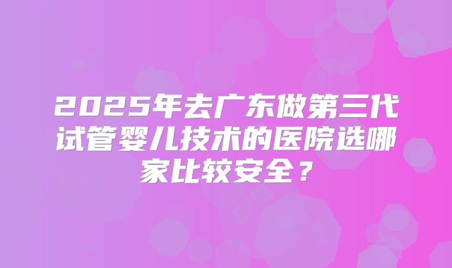 2025年去广东做第三代试管婴儿技术的医院选哪家比较安全？