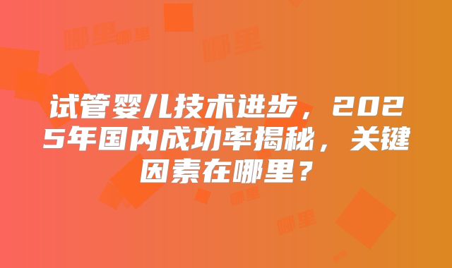 试管婴儿技术进步,2025年国内成功率揭秘,关键因素在哪里?