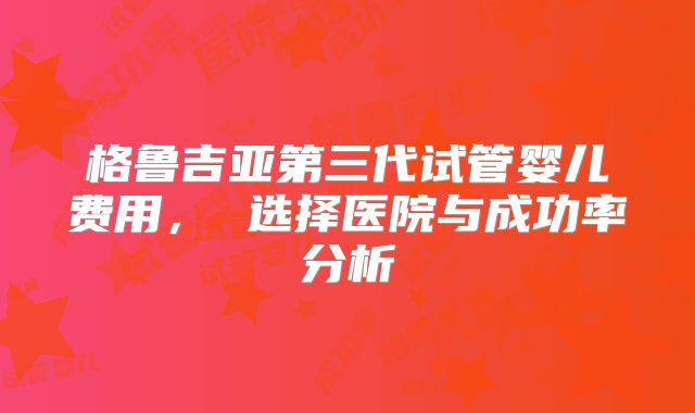 格鲁吉亚第三代试管婴儿费用， 选择医院与成功率分析