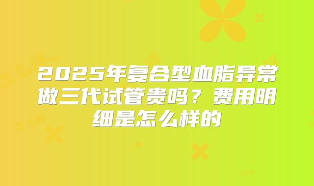 2025年复合型血脂异常做三代试管贵吗?费用明细是怎么样的