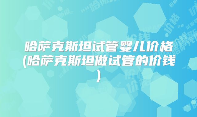 哈萨克斯坦试管婴儿价格(哈萨克斯坦做试管的价钱)
