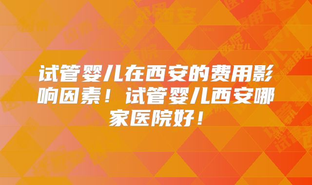 试管婴儿在西安的费用影响因素！试管婴儿西安哪家医院好！