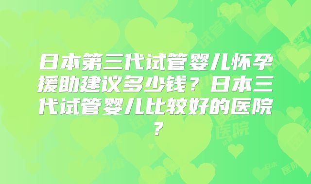 日本第三代试管婴儿怀孕援助建议多少钱?日本三代试管婴儿比较好的医院?