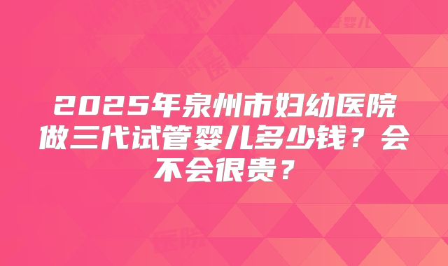 2025年泉州市妇幼医院做三代试管婴儿多少钱？会不会很贵？