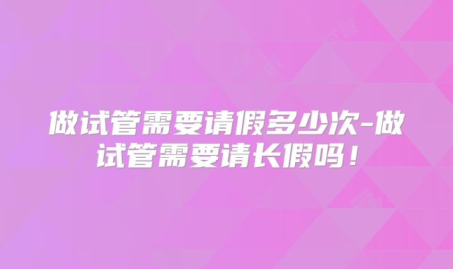 做试管需要请假多少次-做试管需要请长假吗!