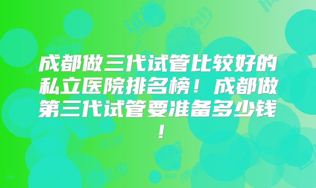 成都做三代试管比较好的私立医院排名榜!成都做第三代试管要准备多少钱!