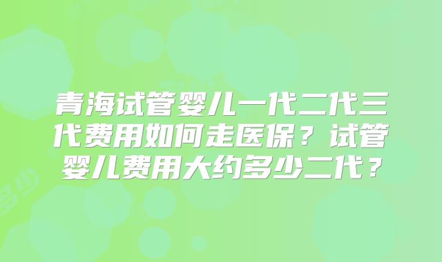 青海试管婴儿一代二代三代费用如何走医保?试管婴儿费用大约多少二代?