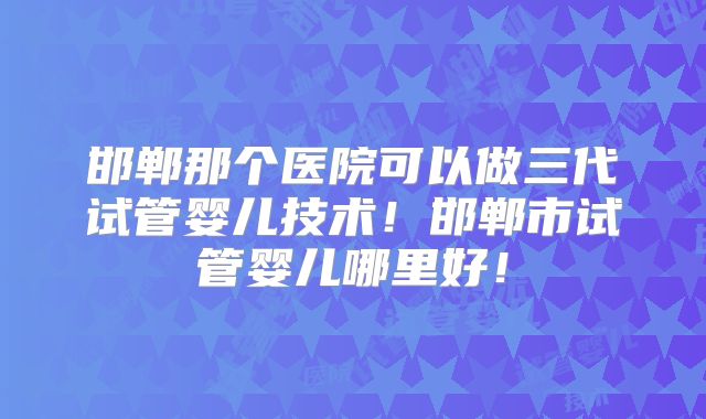 邯郸那个医院可以做三代试管婴儿技术!邯郸市试管婴儿哪里好!