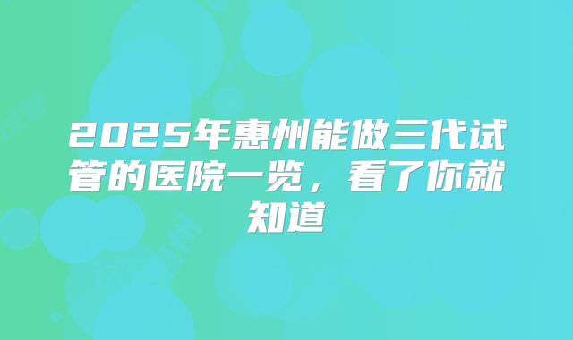 2025年惠州能做三代试管的医院一览，看了你就知道