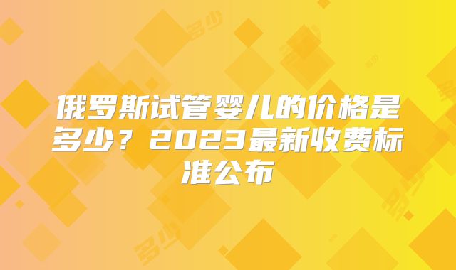 俄罗斯试管婴儿的价格是多少?2023最新收费标准公布