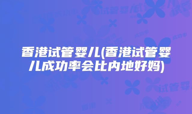 香港试管婴儿(香港试管婴儿成功率会比内地好妈)