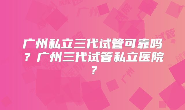 广州私立三代试管可靠吗?广州三代试管私立医院?