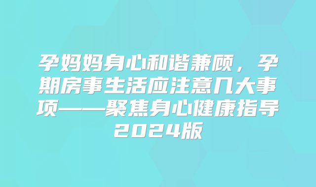 孕妈妈身心和谐兼顾，孕期房事生活应注意几大事项——聚焦身心健康指导2024版