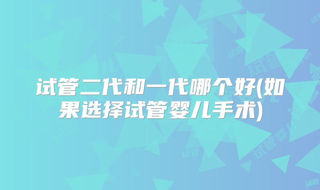 试管二代和一代哪个好(如果选择试管婴儿手术)
