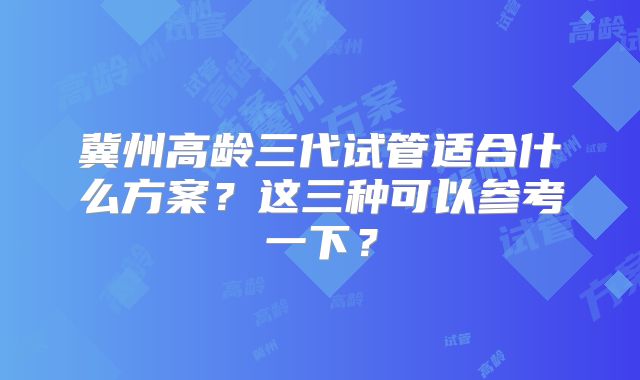 冀州高龄三代试管适合什么方案?这三种可以参考一下?