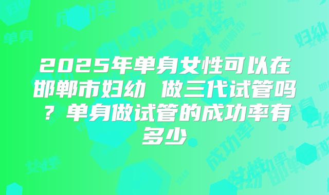2025年单身女性可以在邯郸市妇幼 做三代试管吗？单身做试管的成功率有多少