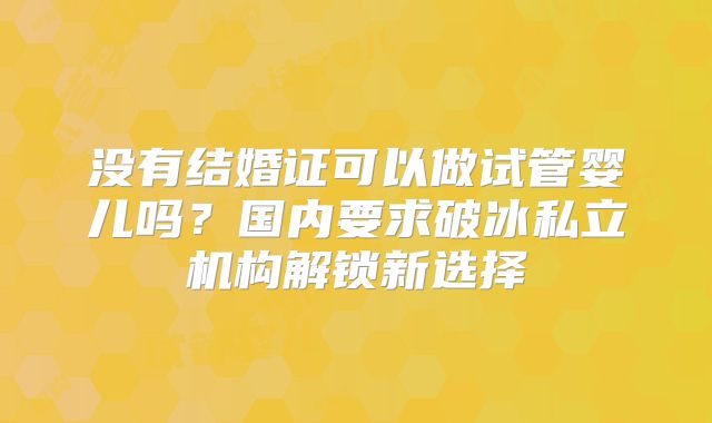 没有结婚证可以做试管婴儿吗？国内要求破冰私立机构解锁新选择