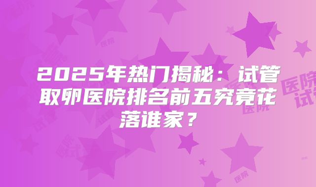 2025年热门揭秘：试管取卵医院排名前五究竟花落谁家？