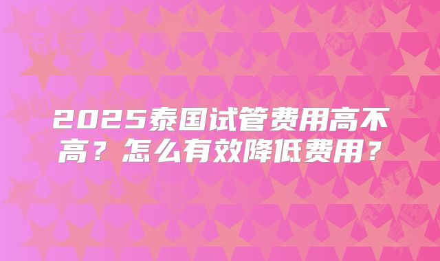 2025泰国试管费用高不高？怎么有效降低费用？