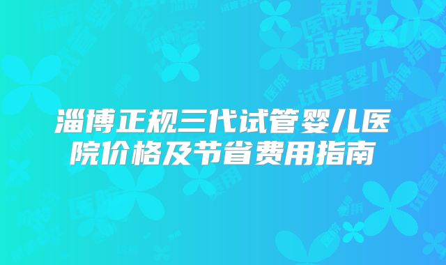 淄博正规三代试管婴儿医院价格及节省费用指南