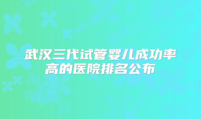 武汉三代试管婴儿成功率高的医院排名公布