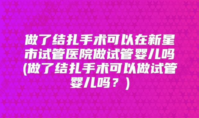 做了结扎手术可以在新星市试管医院做试管婴儿吗(做了结扎手术可以做试管婴儿吗？)