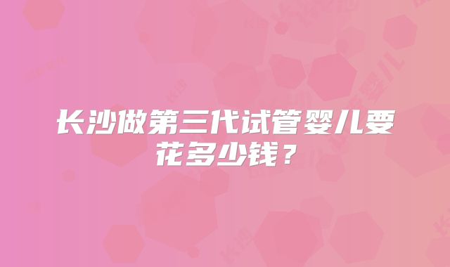 长沙做第三代试管婴儿要花多少钱？