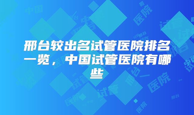 邢台较出名试管医院排名一览，中国试管医院有哪些