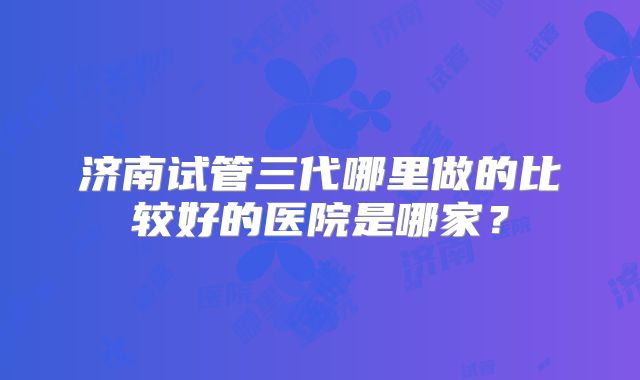 济南试管三代哪里做的比较好的医院是哪家？