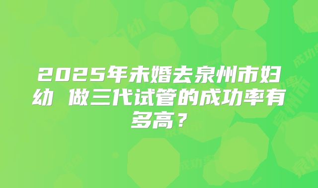 2025年未婚去泉州市妇幼 做三代试管的成功率有多高？