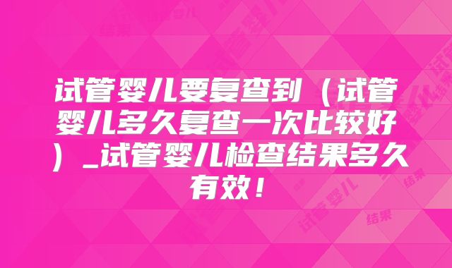 试管婴儿要复查到（试管婴儿多久复查一次比较好）_试管婴儿检查结果多久有效！