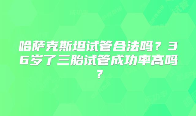 哈萨克斯坦试管合法吗？36岁了三胎试管成功率高吗？