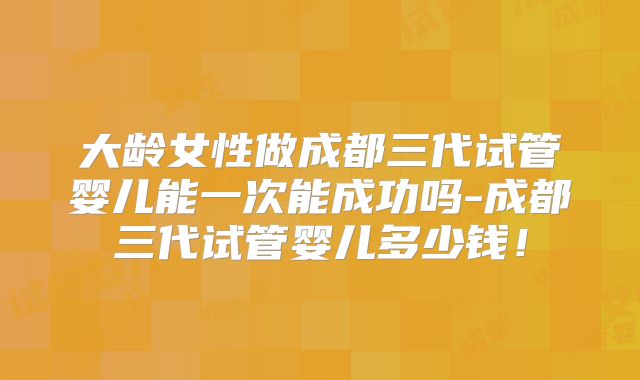 大龄女性做成都三代试管婴儿能一次能成功吗-成都三代试管婴儿多少钱!