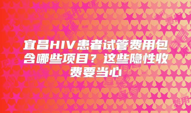 宜昌HIV患者试管费用包含哪些项目？这些隐性收费要当心