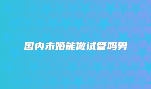 国内未婚能做试管吗男