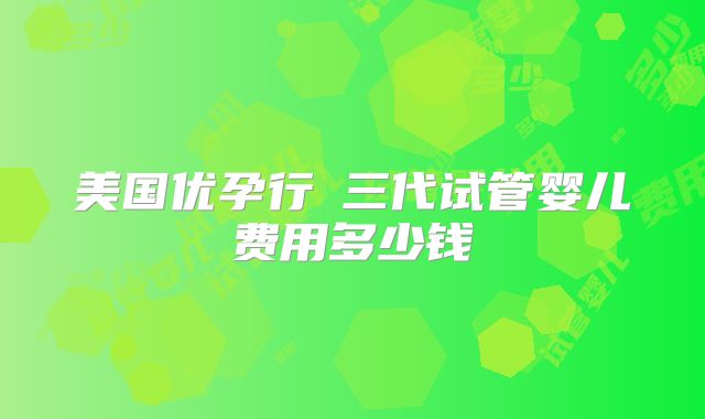 美国优孕行三代试管婴儿费用多少钱