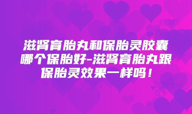 滋肾育胎丸和保胎灵胶囊哪个保胎好-滋肾育胎丸跟保胎灵效果一样吗！
