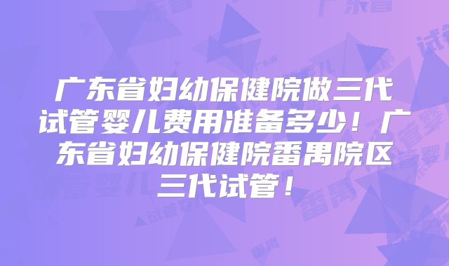 广东省妇幼保健院做三代试管婴儿费用准备多少！广东省妇幼保健院番禺院区三代试管！