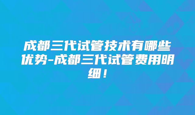 成都三代试管技术有哪些优势-成都三代试管费用明细！