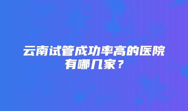 云南试管成功率高的医院有哪几家？