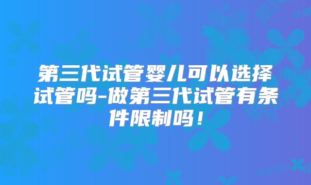 第三代试管婴儿可以选择试管吗-做第三代试管有条件限制吗!